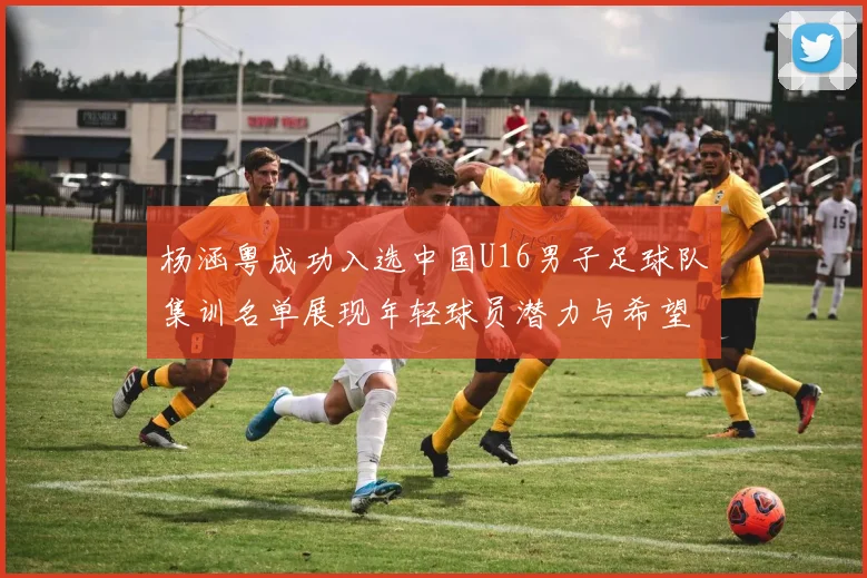 杨涵粤成功入选中国U16男子足球队集训名单展现年轻球员潜力与希望