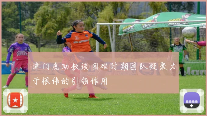 津门虎助教谈困难时期团队凝聚力于根伟的引领作用