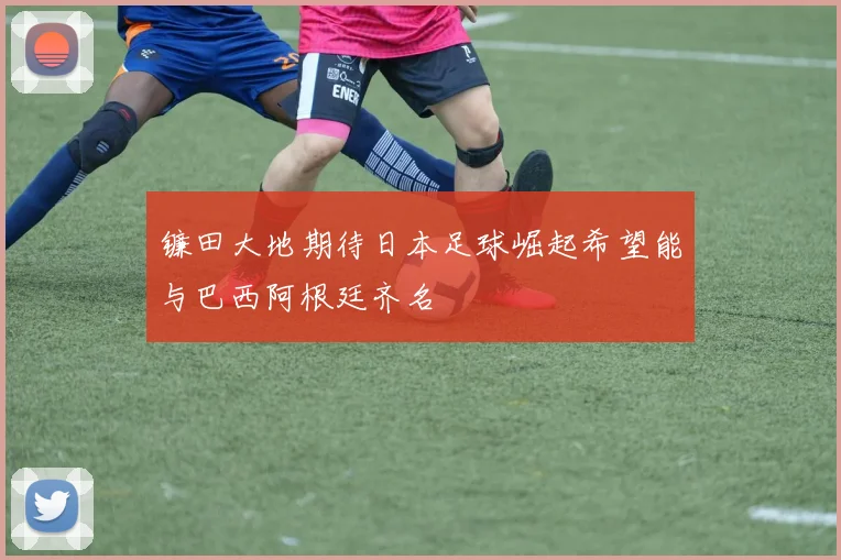 镰田大地期待日本足球崛起希望能与巴西阿根廷齐名
