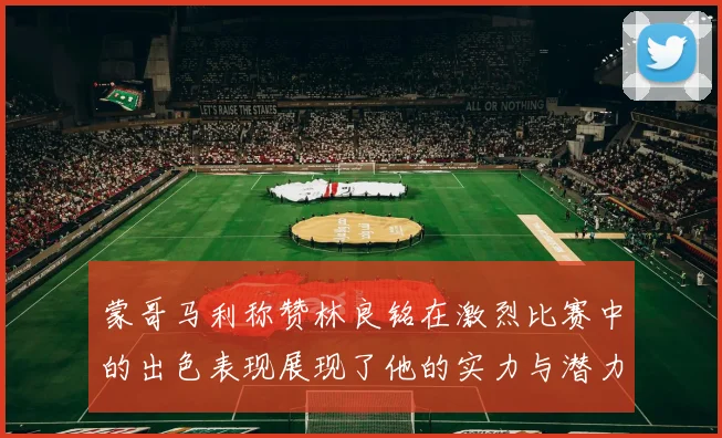 蒙哥马利称赞林良铭在激烈比赛中的出色表现展现了他的实力与潜力