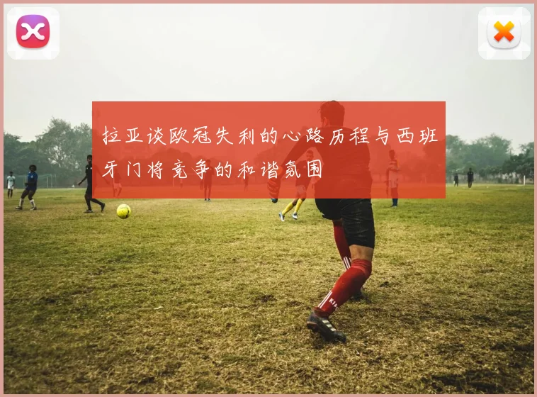 拉亚谈欧冠失利的心路历程与西班牙门将竞争的和谐氛围