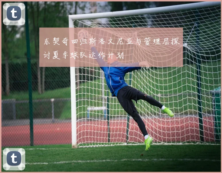 东契奇回归斯洛文尼亚与管理层探讨夏季球队运作计划