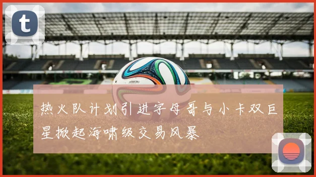 热火队计划引进字母哥与小卡双巨星掀起海啸级交易风暴