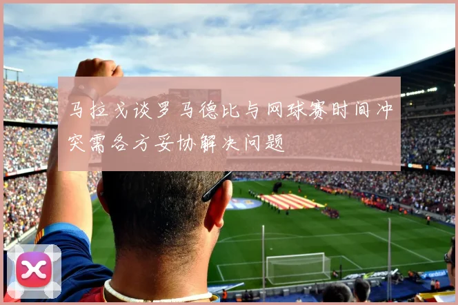 马拉戈谈罗马德比与网球赛时间冲突需各方妥协解决问题