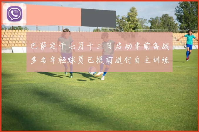 巴萨定于七月十三日启动季前备战多名年轻球员已提前进行自主训练