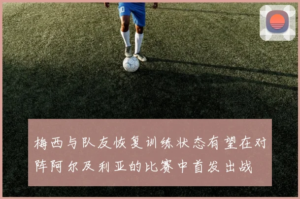 梅西与队友恢复训练状态有望在对阵阿尔及利亚的比赛中首发出战