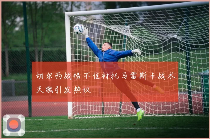 切尔西战绩不佳衬托马雷斯卡战术天赋引发热议