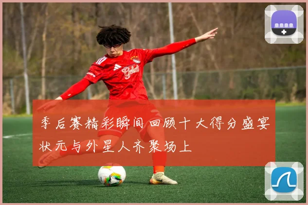 季后赛精彩瞬间回顾十大得分盛宴状元与外星人齐聚场上