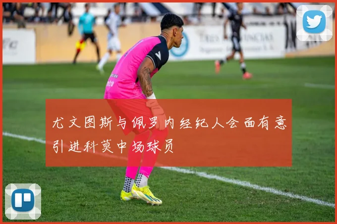 尤文图斯与佩罗内经纪人会面有意引进科莫中场球员