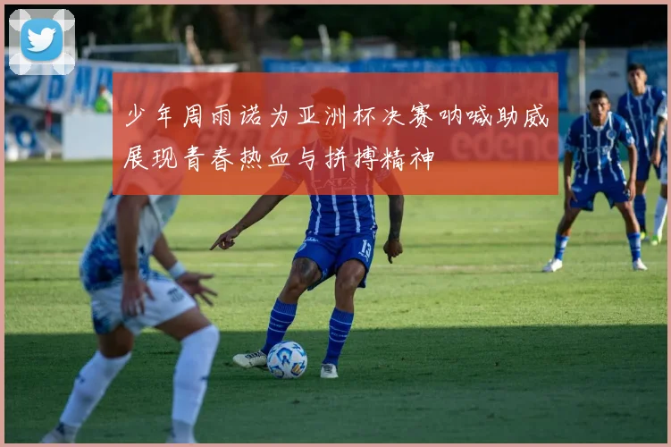 少年周雨诺为亚洲杯决赛呐喊助威展现青春热血与拼搏精神