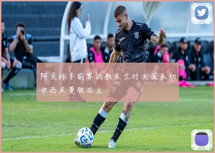 阿莫林季前赛执教米兰对决国米切尔西及曼联旧主