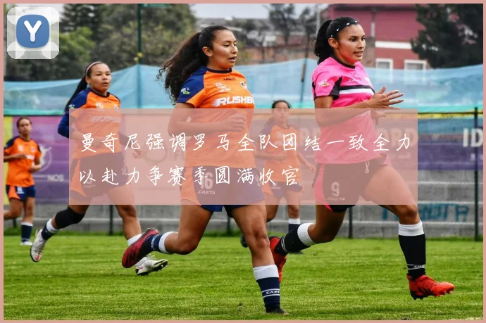 曼奇尼强调罗马全队团结一致全力以赴力争赛季圆满收官