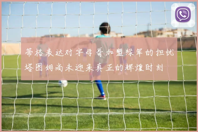 蒂格表达对字母哥加盟绿军的担忧塔图姆尚未迎来真正的辉煌时刻