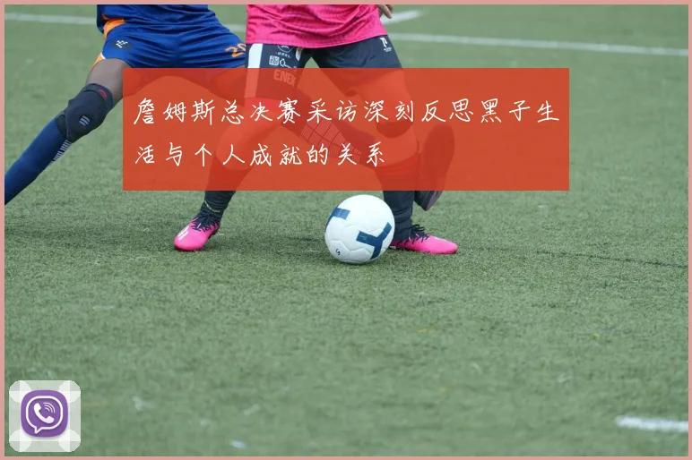 詹姆斯总决赛采访深刻反思黑子生活与个人成就的关系