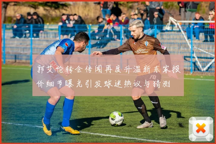 郭艾伦转会传闻再度升温新东家报价细节曝光引发球迷热议与猜测