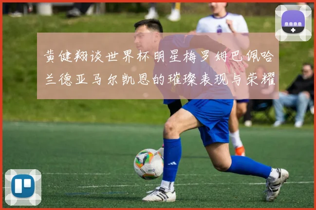 黄健翔谈世界杯明星梅罗姆巴佩哈兰德亚马尔凯恩的璀璨表现与荣耀时刻
